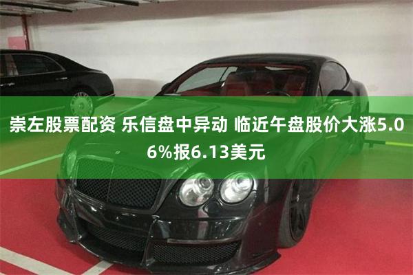 崇左股票配资 乐信盘中异动 临近午盘股价大涨5.06%报6.13美元