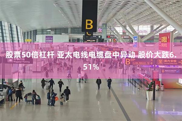 股票50倍杠杆 亚太电线电缆盘中异动 股价大跌6.51%