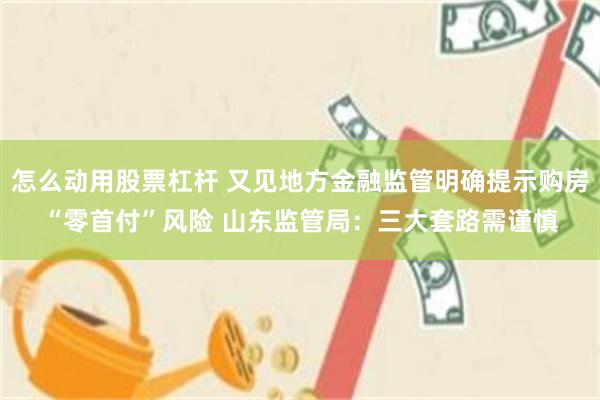 怎么动用股票杠杆 又见地方金融监管明确提示购房“零首付”风险 山东监管局：三大套路需谨慎