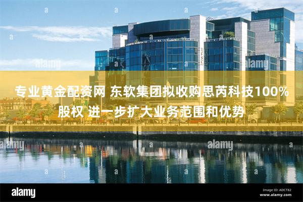 专业黄金配资网 东软集团拟收购思芮科技100%股权 进一步扩大业务范围和优势