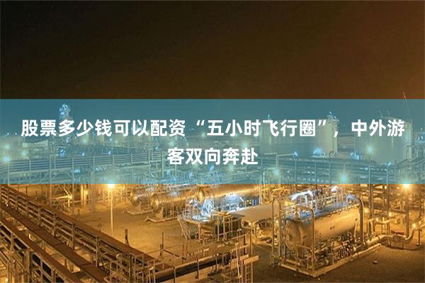 股票多少钱可以配资 “五小时飞行圈”，中外游客双向奔赴