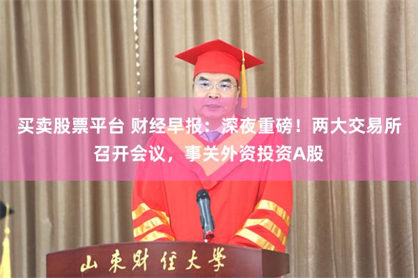 买卖股票平台 财经早报：深夜重磅！两大交易所召开会议，事关外资投资A股