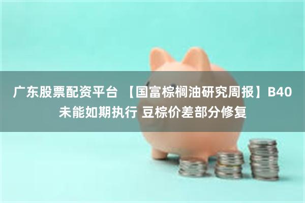 广东股票配资平台 【国富棕榈油研究周报】B40未能如期执行 豆棕价差部分修复