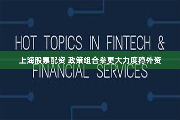 上海股票配资 政策组合拳更大力度稳外资