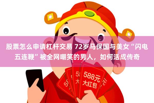 股票怎么申请杠杆交易 72岁马保国与美女“闪电五连鞭”被全网嘲笑的男人，如何活成传奇