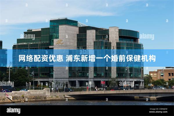 网络配资优惠 浦东新增一个婚前保健机构
