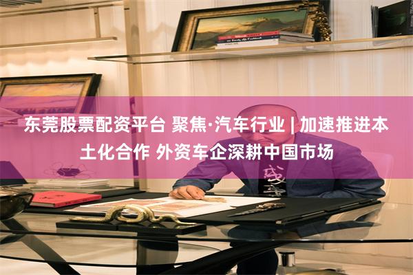 东莞股票配资平台 聚焦·汽车行业 | 加速推进本土化合作 外资车企深耕中国市场