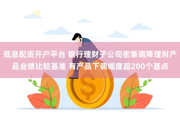低息配资开户平台 银行理财子公司密集调降理财产品业绩比较基准 有产品下调幅度超200个基点