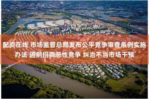 配资在线 市场监管总局发布公平竞争审查条例实施办法 遏制招商恶性竞争 纠治不当市场干预