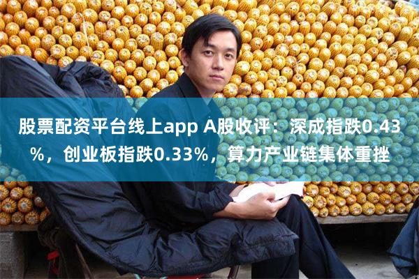 股票配资平台线上app A股收评：深成指跌0.43%，创业板指跌0.33%，算力产业链集体重挫