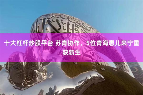 十大杠杆炒股平台 苏青协作，5位青海患儿来宁重获新生