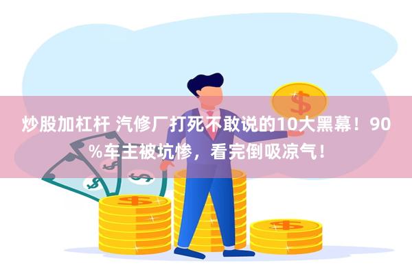 炒股加杠杆 汽修厂打死不敢说的10大黑幕！90%车主被坑惨，看完倒吸凉气！