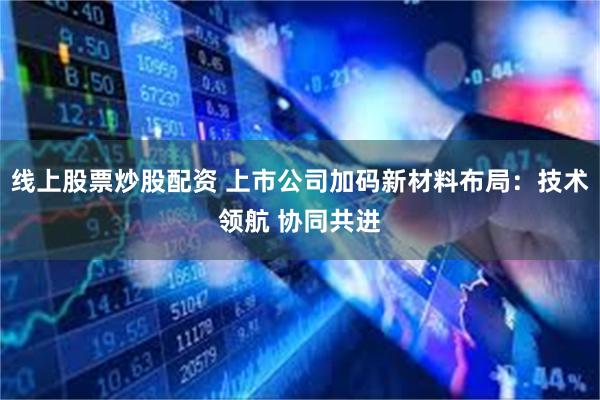 线上股票炒股配资 上市公司加码新材料布局：技术领航 协同共进