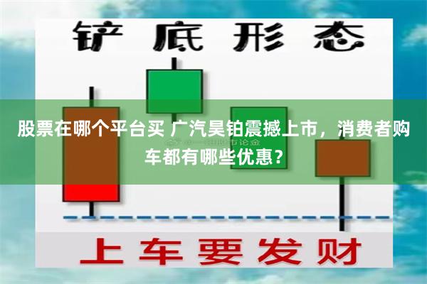 股票在哪个平台买 广汽昊铂震撼上市，消费者购车都有哪些优惠？