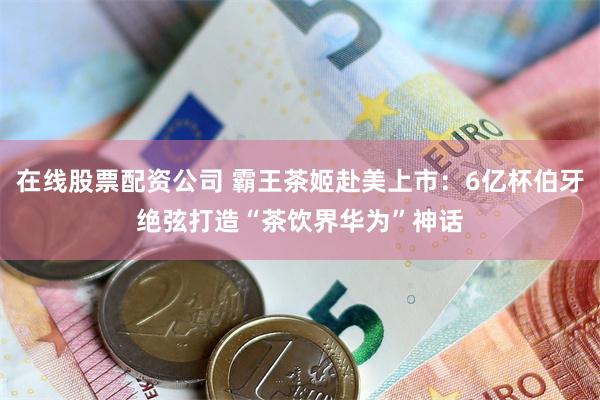 在线股票配资公司 霸王茶姬赴美上市：6亿杯伯牙绝弦打造“茶饮界华为”神话