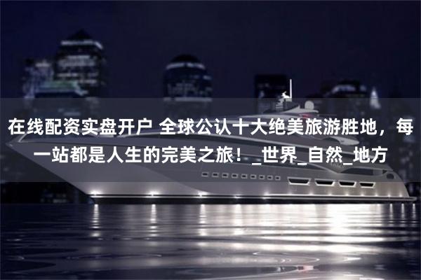 在线配资实盘开户 全球公认十大绝美旅游胜地，每一站都是人生的完美之旅！_世界_自然_地方