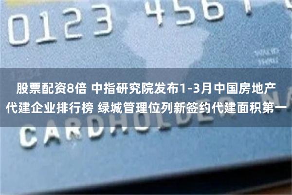 股票配资8倍 中指研究院发布1-3月中国房地产代建企业排行榜 绿城管理位列新签约代建面积第一
