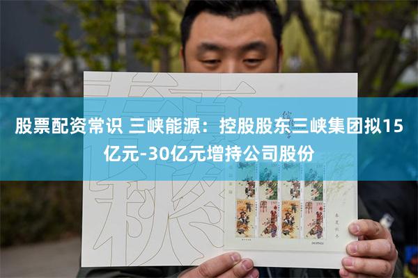 股票配资常识 三峡能源：控股股东三峡集团拟15亿元-30亿元增持公司股份