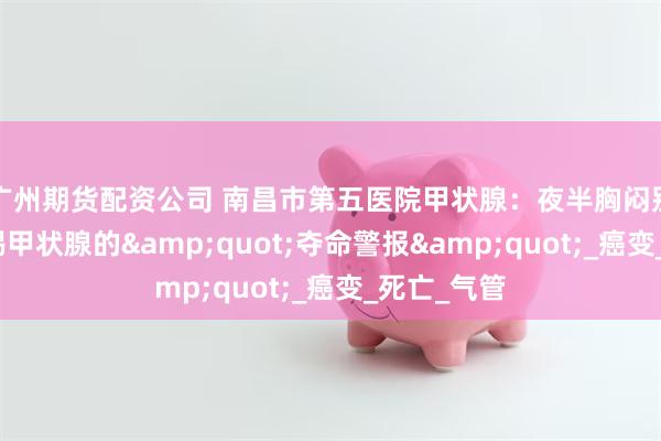 广州期货配资公司 南昌市第五医院甲状腺：夜半胸闷别硬扛！警惕甲状腺的&quot;夺命警报&quot;_癌变_死亡_气管