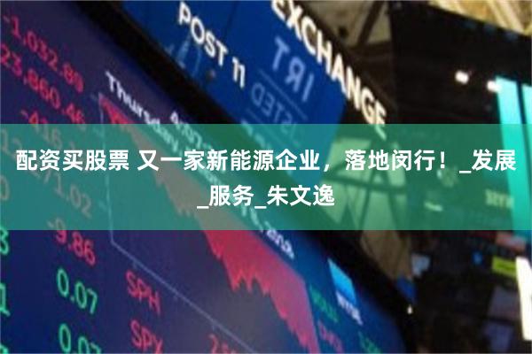 配资买股票 又一家新能源企业，落地闵行！_发展_服务_朱文逸
