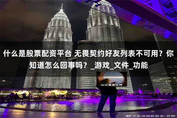 什么是股票配资平台 无畏契约好友列表不可用？你知道怎么回事吗？_游戏_文件_功能
