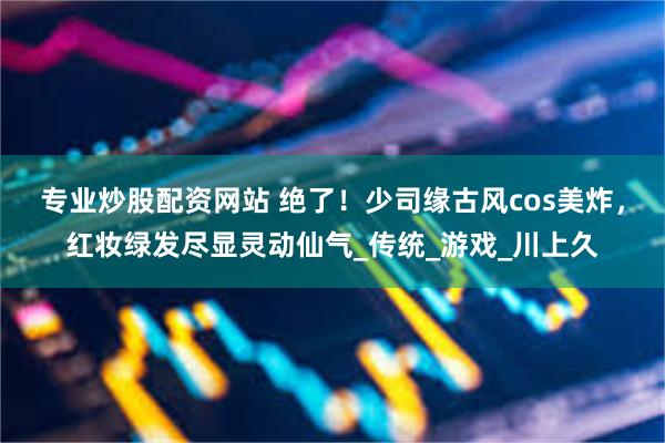 专业炒股配资网站 绝了！少司缘古风cos美炸，红妆绿发尽显灵动仙气_传统_游戏_川上久