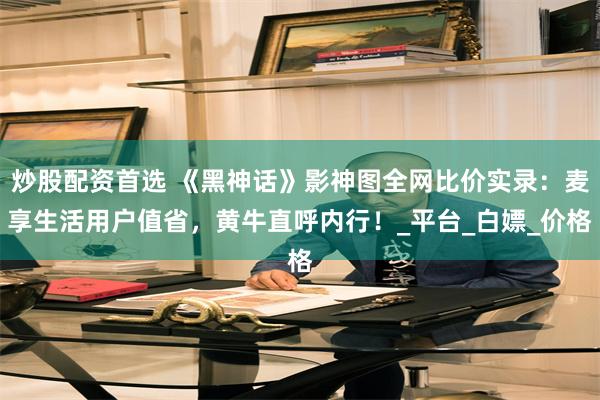 炒股配资首选 《黑神话》影神图全网比价实录：麦享生活用户值省，黄牛直呼内行！_平台_白嫖_价格