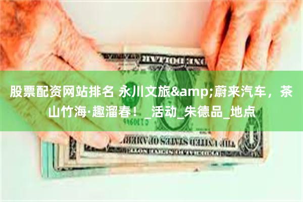 股票配资网站排名 永川文旅&蔚来汽车，茶山竹海·趣溜春！_活动_朱德品_地点
