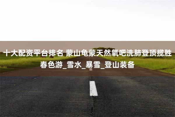 十大配资平台排名 蒙山龟蒙天然氧吧洗肺登顶揽胜春色游_雪水_暴雪_登山装备