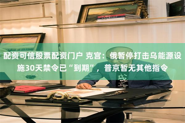 配资可信股票配资门户 克宫：俄暂停打击乌能源设施30天禁令已“到期”，普京暂无其他指令