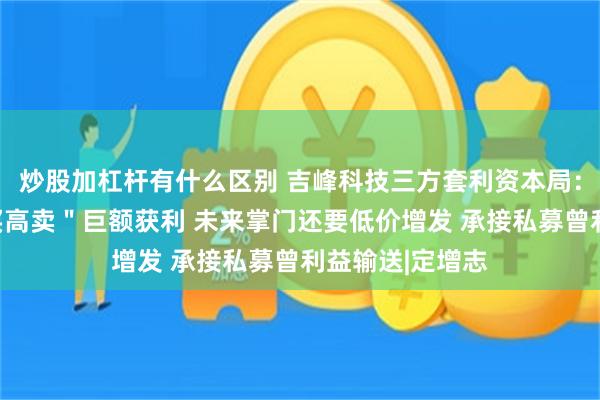 炒股加杠杆有什么区别 吉峰科技三方套利资本局：现实控人＂低买高卖＂巨额获利 未来掌门还要低价增发 承接私募曾利益输送|定增志