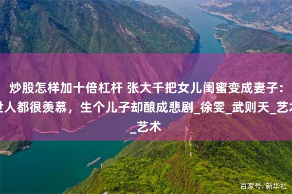 炒股怎样加十倍杠杆 张大千把女儿闺蜜变成妻子：世人都很羡慕，生个儿子却酿成悲剧_徐雯_武则天_艺术