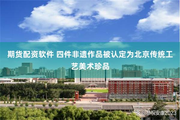 期货配资软件 四件非遗作品被认定为北京传统工艺美术珍品