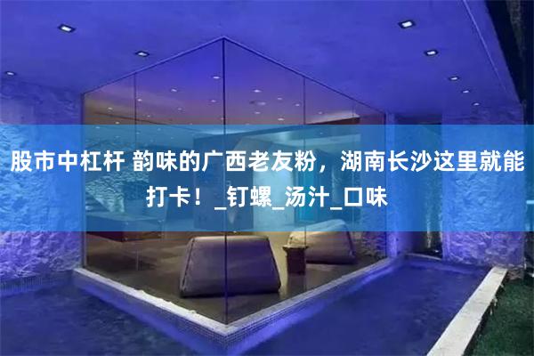 股市中杠杆 韵味的广西老友粉，湖南长沙这里就能打卡！_钉螺_汤汁_口味