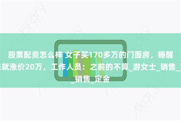 股票配资怎么样 女子买170多万的门面房，睡醒起来就涨价20万，工作人员：之前的不算_游女士_销售_定金