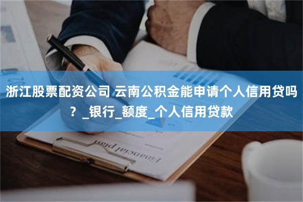 浙江股票配资公司 云南公积金能申请个人信用贷吗？_银行_额度_个人信用贷款