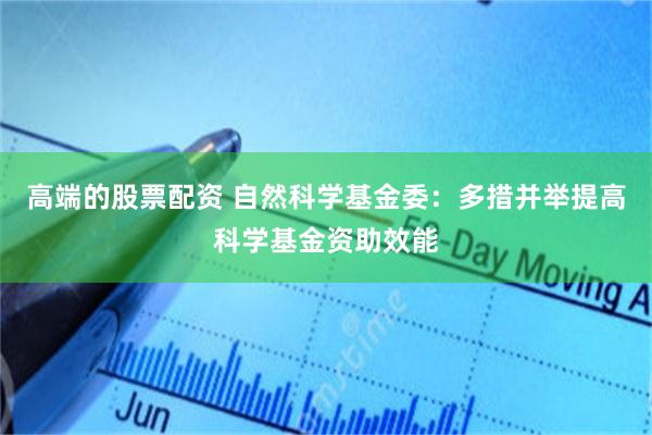 高端的股票配资 自然科学基金委：多措并举提高科学基金资助效能