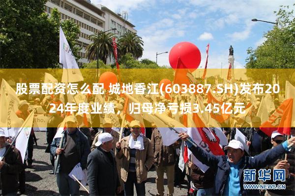 股票配资怎么配 城地香江(603887.SH)发布2024年度业绩，归母净亏损3.45亿元