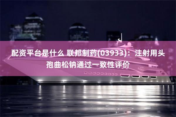 配资平台是什么 联邦制药(03933)：注射用头孢曲松钠通过一致性评价