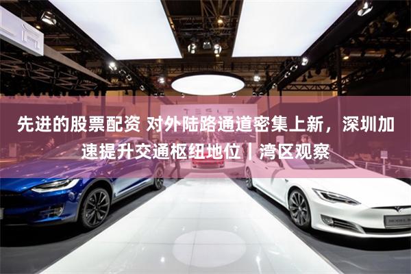 先进的股票配资 对外陆路通道密集上新，深圳加速提升交通枢纽地位｜湾区观察