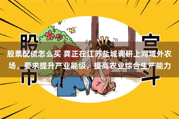 股票配债怎么买 龚正在江苏盐城调研上海域外农场，要求提升产业能级，提高农业综合生产能力
