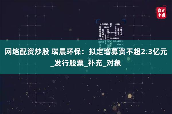 网络配资炒股 瑞晨环保：拟定增募资不超2.3亿元_发行股票_补充_对象