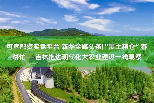 可查配资实盘平台 新华全媒头条|“黑土粮仓”春耕忙——吉林推进现代化大农业建设一线观察