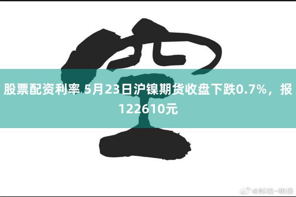 股票配资利率 5月23日沪镍期货收盘下跌0.7%，报122610元
