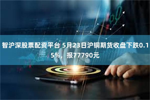智沪深股票配资平台 5月23日沪铜期货收盘下跌0.15%，报77790元