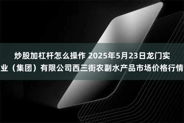炒股加杠杆怎么操作 2025年5月23日龙门实业（集团）有限公司西三街农副水产品市场价格行情