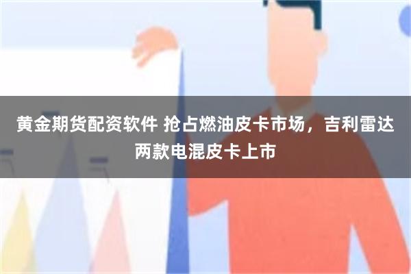 黄金期货配资软件 抢占燃油皮卡市场，吉利雷达两款电混皮卡上市
