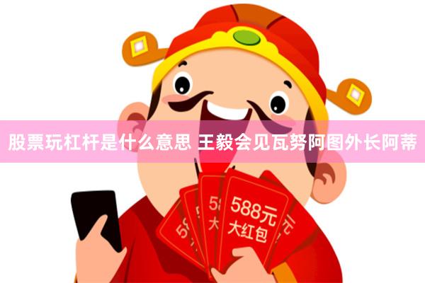 股票玩杠杆是什么意思 王毅会见瓦努阿图外长阿蒂