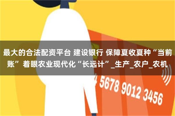 最大的合法配资平台 建设银行 保障夏收夏种“当前账” 着眼农业现代化“长远计”_生产_农户_农机