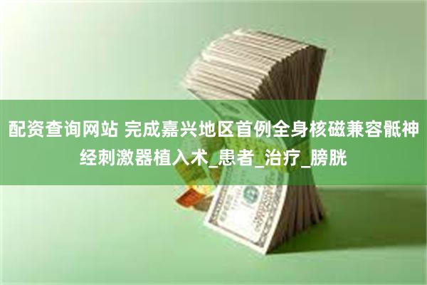 配资查询网站 完成嘉兴地区首例全身核磁兼容骶神经刺激器植入术_患者_治疗_膀胱